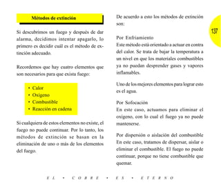 Métodos de extinción                       De acuerdo a esto los métodos de extinción
                                                     son:
Si descubrimos un fuego y después de dar                                                             137
alarma, decidimos intentar apagarlo, lo              Por Enfriamiento
primero es decidir cuál es el método de ex-          Este método está orientado a actuar en contra
tinción adecuado.                                    del calor. Se trata de bajar la temperatura a
                                                     un nivel en que los materiales combustibles
Recordemos que hay cuatro elementos que              ya no puedan desprender gases y vapores
son necesarios para que exista fuego:                inflamables.

                                                     Uno de los mejores elementos para lograr esto
      •   Calor
                                                     es el agua.
      •   Oxígeno
      •   Combustible                                Por Sofocación
      •   Reacción en cadena                         En este caso, actuamos para eliminar el
                                                     oxígeno, con lo cual el fuego ya no puede
Si cualquiera de estos elementos no existe, el       mantenerse.
fuego no puede continuar. Por lo tanto, los
métodos de extinción se basan en la                  Por dispersión o aislación del combustible
eliminación de uno o más de los elementos            En este caso, tratamos de dispersar, aislar o
del fuego.                                           eliminar el combustible. El fuego no puede
                                                     continuar, porque no tiene combustible que
                                                     quemar.

                E L     •      C O B R E         •   E S    •    E T E R N O
 