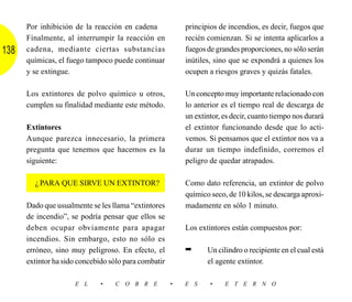 Por inhibición de la reacción en cadena             principios de incendios, es decir, fuegos que
      Finalmente, al interrumpir la reacción en           recién comienzan. Si se intenta aplicarlos a
138   cadena, mediante ciertas substancias                fuegos de grandes proporciones, no sólo serán
      químicas, el fuego tampoco puede continuar          inútiles, sino que se expondrá a quienes los
      y se extingue.                                      ocupen a riesgos graves y quizás fatales.

      Los extintores de polvo químico u otros,            Un concepto muy importante relacionado con
      cumplen su finalidad mediante este método.          lo anterior es el tiempo real de descarga de
                                                          un extintor, es decir, cuanto tiempo nos durará
      Extintores                                          el extintor funcionando desde que lo acti-
      Aunque parezca innecesario, la primera              vemos. Si pensamos que el extintor nos va a
      pregunta que tenemos que hacernos es la             durar un tiempo indefinido, corremos el
      siguiente:                                          peligro de quedar atrapados.

        ¿PARA QUE SIRVE UN EXTINTOR?                      Como dato referencia, un extintor de polvo
                                                          químico seco, de 10 kilos, se descarga aproxi-
      Dado que usualmente se les llama “extintores        madamente en sólo 1 minuto.
      de incendio”, se podría pensar que ellos se
      deben ocupar obviamente para apagar                 Los extintores están compuestos por:
      incendios. Sin embargo, esto no sólo es
      erróneo, sino muy peligroso. En efecto, el          ➡      Un cilindro o recipiente en el cual está
      extintor ha sido concebido sólo para combatir              el agente extintor.

                     E L      •   C O B R E           •   E S     •    E T E R N O
 