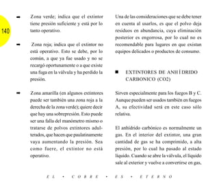 ➡   Zona verde; indica que el extintor            Una de las consideraciones que se debe tener
          tiene presión suficiente y está por lo        en cuenta al usarlos, es que el polvo deja
140       tanto operativo.                              residuos en abundancia, cuya eliminación
                                                        posterior es engorrosa, por lo cual no es
      ➡    Zona roja; indica que el extintor no         recomendable para lugares en que existan
          está operativo. Esto se debe, por lo          equipos delicados o productos de consumo.
          común, a que ya fue usado y no se
          recargó oportunamente o a que existe
          una fuga en la válvula y ha perdido la        ■     EXTINTORES DE ANHÍDRIDO
          presión.                                            CARBONICO (CO2)

      ➡   Zona amarilla (en algunos extintores          Sirven especialmente para los fuegos B y C.
          puede ser también una zona roja a la          Aunque pueden ser usados también en fuegos
          derecha de la zona verde); quiere decir       A, su efectividad será en este caso sólo
          que hay una sobrepresión. Esto puede          relativa.
          ser una falla del manómetro mismo o
          tratarse de polvos extintores adul-           El anhídrido carbónico es normalmente un
          terados, que hacen que paulatinamente         gas. En el interior del extintor, una gran
          vaya aumentando la presión. Sea               cantidad de gas se ha comprimido, a alta
          como fuere, el extintor no está               presión, por lo cual ha pasado al estado
          operativo.                                    líquido. Cuando se abre la válvula, el líquido
                                                        sale al exterior y vuelve a convertirse en gas,

                  E L      •    C O B R E           •   E S     •    E T E R N O
 