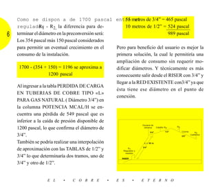 Como se dispon a de 1700 pascal entre metros de 3/4” = 465 pascal
                                                         55 el
                R1
    regulador - R2, la diferencia para de-               10 metros de 1/2” = 524 pascal
6   terminar el diámetro en la preconversión será:                                          989 pascal
    Los 354 pascal más 150 pascal considerados
    para permitir un eventual crecimiento en el    Pero para beneficio del usuario es mejor la
    consumo de la instalación.                     primera solución, la cual le permitiría una
                                                   ampliación de consumo sin requerir mo-
     1700 - (354 + 150) = 1196 se aproxima a       dificar diámetros. Y técnicamente es más
                      1200 pascal                  consecuente salir desde el RISER con 3/4” y
                                                   llegar a la RED EXISTENTE con3/4” ya que
    Al ingresar a la tabla PERDIDA DE CARGA
                                                   ésta tiene ese diámetro en el punto de
    EN TUBERIAS DE COBRE TIPO «L»
                                                   conexión.
    PARA GAS NATURAL ( Diámetro 3/4”) en
    la columna POTENCIA MCAL/H se en-
    cuentra una pérdida de 549 pascal que es
    inferior a la caída de presión disponible de
                                                                   Equipos de
    1200 pascal, lo que confirma el diámetro de                     cilindros   Calefón R2      R2

                                                                           3/4”          1/2”      Cocina     R2
    3/4”.                                                                                          3/8”
                                                                                                          Calefactor


    También se podría realizar una interpolación                    L = 65 m.

                                                                   3/4”
    de aproximación con las TABLAS de 1/2” y               R1
                                                       Regulador y
                                                         medidor
    3/4” lo que determinaría dos tramos, uno de       RISER

    3/4” y otro de 1/2”.


                      E L      •     C O B R E            •    E S       •    E T E R N O
 