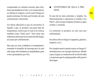 recuperando su volumen normal; para ésto,             ■     EXTINTORES DE AGUA A PRE-
tiene que desplazar al aire, y en consecuencia,             SION
se elimina el oxígeno, con lo cual el fuego no                                                          141
puede continuar. Se trata, por lo tanto, de una       Es uno de los más corrientes y simples. Su
extinción por sofocación.                             funcionamiento y operación es similar a los
                                                      P.Q.S., salvo en que el agente extintor es agua
Un efecto adicional es que al convertirse el          común y corriente.
líquido a gas, se produce una gran baja de
temperatura, motivo por el cual se le conoce          La extinción se produce en este caso por
también como “hielo seco”. Esto tiene una             enfriamiento.
influencia adicional en la extinción del fuego,
al actuar por enfriamiento.                           Se utiliza sólo en fuegos A (papeles, géneros,
                                                      maderas, etc.).
Hay que ser muy cuidadoso al manipularlo,
tomando la boquilla de descarga por la cual           Por ningún motivo puede usarse en fuegos C
sale el gas sólo mediante su empuñadura, para         (instalaciones con energía eléctrica), debido
evitar quemaduras por frío.                           a que el agua es conductora de la electricidad
                                                      y la persona que lo maneja puede sufrir graves
                                                      descargas.




                E L     •     C O B R E           •   E S     •    E T E R N O
 