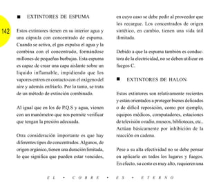 ■    EXTINTORES DE ESPUMA                             en cuyo caso se debe pedir al proveedor que
                                                            los recargue. Los concentrados de origen
142   Estos extintores tienen en su interior agua y         sintético, en cambio, tienen una vida útil
      una cápsula con concentrado de espuma.                ilimitada.
      Cuando se activa, el gas expulsa el agua y la
      combina con el concentrado, formándose                Debido a que la espuma también es conduc-
      millones de pequeñas burbujas. Esta espuma            tora de la electricidad, no se deben utilizar en
      es capaz de crear una capa aislante sobre un          fuegos C.
      líquido inflamable, impidiendo que los
      vapores entren en contacto con el oxígeno del         ■     EXTINTORES DE HALON
      aire y además enfriarlo. Por lo tanto, se trata
      de un método de extinción combinado.                  Estos extintores son relativamente recientes
                                                            y están orientados a proteger bienes delicados
      Al igual que en los de P.Q.S y agua, vienen           o de difícil reposición, como por ejemplo,
      con un manómetro que nos permite verificar            equipos médicos, computadores, estaciones
      que tengan la presión adecuada.                       de televisión o radio, museos, bibliotecas, etc..
                                                            Actúan básicamente por inhibición de la
      Otra consideración importante es que hay              reacción en cadena.
      diferentes tipos de concentrados. Algunos, de
      origen orgánico, tienen una duración limitada,        Pese a su alta efectividad no se debe pensar
      lo que significa que pueden estar vencidos,           en aplicarlo en todos los lugares y fuegos.
                                                            En efecto, su costo es muy alto, requieren una

                      E L      •    C O B R E           •   E S     •     E T E R N O
 