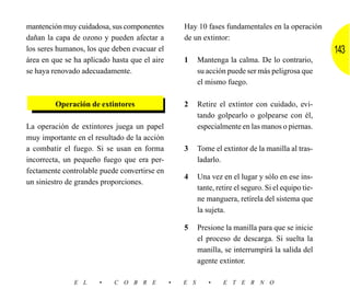 mantención muy cuidadosa, sus componentes          Hay 10 fases fundamentales en la operación
dañan la capa de ozono y pueden afectar a          de un extintor:
los seres humanos, los que deben evacuar el                                                           143
área en que se ha aplicado hasta que el aire       1     Mantenga la calma. De lo contrario,
se haya renovado adecuadamente.                          su acción puede ser más peligrosa que
                                                         el mismo fuego.

         Operación de extintores                   2     Retire el extintor con cuidado, evi-
                                                         tando golpearlo o golpearse con él,
La operación de extintores juega un papel                especialmente en las manos o piernas.
muy importante en el resultado de la acción
a combatir el fuego. Si se usan en forma           3     Tome el extintor de la manilla al tras-
incorrecta, un pequeño fuego que era per-                ladarlo.
fectamente controlable puede convertirse en
                                                   4     Una vez en el lugar y sólo en ese ins-
un siniestro de grandes proporciones.
                                                         tante, retire el seguro. Si el equipo tie-
                                                         ne manguera, retírela del sistema que
                                                         la sujeta.

                                                   5     Presione la manilla para que se inicie
                                                         el proceso de descarga. Si suelta la
                                                         manilla, se interrumpirá la salida del
                                                         agente extintor.

               E L     •    C O B R E          •   E S       •    E T E R N O
 