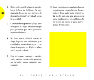 6   Dirija en lo posible el agente extintor       10 Cada cierto tiempo, dedique algunos
          hacia la base de la llama. De pre-               minutos para comprobar que los ex-
144       ferencia, haga un movimiento de                  tintores de su sector están operativos,
          abanico horizontal y/o vertical, según           de modo que ante una emergencia
          la necesidad.                                    usted pueda usarlos sin problemas. Si
                                                           no es así, de cuenta a quien corres-
      7   Completada la operación y haya o no
                                                           ponda de inmediato.
          extinguido el fuego, retírese del lugar
          para permitir que otras personas
          continuen la labor.

      8   No debe, correr, darle la espalda al
          fuego, ingresar a un recinto con gran
          cantidad de humo ni descargar el ex-
          tintor si no puede ver dónde va a lan-
          zar el agente extintor.

      9   Una vez usado, entregue el extintor
          vacío a quien corresponda, para que
          sea cargado y quede operativo nue-
          vamente.



                     E L      •    C O B R E        •   E S     •   E T E R N O
 
