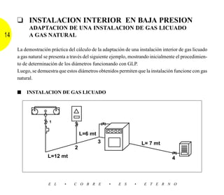 ❑ INSTALACION INTERIOR EN BAJA PRESION
          ADAPTACION DE UNA INSTALACION DE GAS LICUADO
14        A GAS NATURAL

     La demostración práctica del cálculo de la adaptación de una instalación interior de gas licuado
     a gas natural se presenta a través del siguiente ejemplo, mostrando inicialmente el procedimien-
     to de determinación de los diámetros funcionando con GLP.
     Luego, se demuestra que estos diámetros obtenidos permiten que la instalación funcione con gas
     natural.

     ■   INSTALACION DE GAS LICUADO




                     1


                                      L=6 mt
                                               3                    L= 7 mt
                                  2
                    L=12 mt                                                        4




                    E L     •    C O B R E         •    E S     •    E T E R N O
 