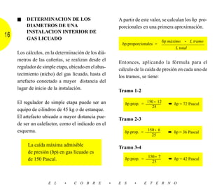 ■   DETERMINACION DE LOS                             A partir de este valor, se calculan los ␦p pro-
         DIAMETROS DE UNA                                 porcionales en una primera aproximación.
         INSTALACION INTERIOR DE
16       GAS LICUADO
                                                                                   ␦p máximo   •   L tramo
                                                           ␦p proporcionales =     –––––––––––––––––
                                                                                         L total
     Los cálculos, en la determinación de los diá-
     metros de las cañerías, se realizan desde el         Entonces, aplicando la fórmula para el
     regulador de simple etapa, ubicado en el abas-
                                                          cálculo de la caída de presión en cada uno de
     tecimiento (nicho) del gas licuado, hasta el
                                                          los tramos, se tiene:
     artefacto conectado a mayor distancia del
     lugar de inicio de la instalación.
                                                          Tramo 1-2

     El regulador de simple etapa puede ser un                          150 • 12
                                                             ␦p prop. = ––––––        ➡ ␦p = 72 Pascal
                                                                           25
     equipo de cilindros de 45 kg o de estanque.
     El artefacto ubicado a mayor distancia pue-
                                                          Tramo 2-3
     de ser un calefactor, como el indicado en el
     esquema.                                                            150 • 6
                                                             ␦p prop. = ––––––        ➡ ␦p = 36 Pascal
                                                                           25

          La caída máxima admisible
                                                          Tramo 3-4
          de presión (δp) en gas licuado es
                                                                         150 • 7
          de 150 Pascal.                                     ␦p prop. = ––––––        ➡ ␦p = 42 Pascal
                                                                           25




                     E L     •    C O B R E           •   E S     •    E T E R N O
 