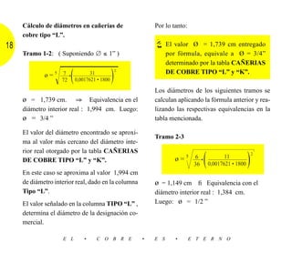 Cálculo de diámetros en cañerías de                 Por lo tanto:
     cobre tipo “L”.
18                                                             El valor Ø = 1,739 cm entregado
     Tramo 1-2: ( Suponiendo ∅ ≤ 1” )                          por fórmula, equivale a Ø = 3/4”
                                                               determinado por la tabla CAÑERIAS

                 Ίෆෆෆෆෆ
                   (  )                      2
                               31
             ø = 5 ––– • ––––––––––––––
                    7                                          DE COBRE TIPO “L” y “K”.
                    72    0,0017621 • 1800

                                                         Los diámetros de los siguientes tramos se
     ø = 1,739 cm.        ⇒ Equivalencia en el           calculan aplicando la fórmula anterior y rea-
     diámetro interior real : 1,994 cm. Luego:           lizando las respectivas equivalencias en la
     ø = 3/4 ”                                           tabla mencionada.

     El valor del diámetro encontrado se aproxi-
                                                         Tramo 2-3
     ma al valor más cercano del diámetro inte-
     rior real otorgado por la tabla CAÑERIAS
     DE COBRE TIPO “L” y “K”.                                     ø=5 6
                                                                          36
                                                                               •
                                                                                   (          11
                                                                                       0,0017621 • 1800   )   2



     En este caso se aproxima al valor 1,994 cm
     de diámetro interior real, dado en la columna       ø = 1,149 cm ﬁ Equivalencia con el
     Tipo “L”.                                           diámetro interior real : 1,384 cm.
     El valor señalado en la columna TIPO “L” ,          Luego: ø = 1/2 ”
     determina el diámetro de la designación co-
     mercial.

                    E L       •    C O B R E         •   E S      •      E T E R N O
 