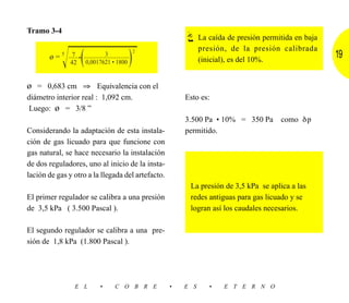Tramo 3-4
                                                             La caída de presión permitida en baja
                                                             presión, de la presión calibrada
            Ίෆෆෆෆෆ
              (  )                     2
                          3
       ø = 5 ––– • ––––––––––––––
              7
                                                             (inicial), es del 10%.
                                                                                                     19
               42   0,0017621 • 1800


ø = 0,683 cm ⇒ Equivalencia con el
diámetro interior real : 1,092 cm.                     Esto es:
 Luego: ø = 3/8 ”
                                                       3.500 Pa • 10% = 350 Pa        como δp
Considerando la adaptación de esta instala-            permitido.
ción de gas licuado para que funcione con
gas natural, se hace necesario la instalación
de dos reguladores, uno al inicio de la insta-
lación de gas y otro a la llegada del artefacto.
                                                        La presión de 3,5 kPa se aplica a las
El primer regulador se calibra a una presión            redes antiguas para gas licuado y se
de 3,5 kPa ( 3.500 Pascal ).                            logran así los caudales necesarios.

El segundo regulador se calibra a una pre-
sión de 1,8 kPa (1.800 Pascal ).




                E L      •     C O B R E           •   E S      •    E T E R N O
 