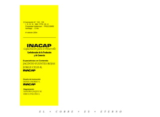 2   © Inscripción N° 103.135
      I.S.B.N. 956-7776-00-8
      Propiedad Intelectual - PROCOBRE
      Santiago - Chile

      4a edición 2004




        INACAP
    Capacitación para el Desarrollo
         Confederación de la Producción
                y de Comercio

    Especialistas en Contenido
    JACINTO FUENTES ROJAS
    JORGE CELIS R.
    INACAP


    Diseño de Instrucción
    DENIS OSORIO S.
    INACAP
    Diagramación
    SANDRA JAQUE M.
    ERICA PALUBA S.




                        E L         •     C O B R E   •   E S   •   E T E R N O
 