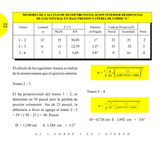 MEMORIA DE CALCULO DE DIAMETRO INSTALACION INTERIOR RESIDENCIAL
                 DE GAS NATURAL EN BAJA PRESION CAÑERIA DE COBRE “L”

22       Tramos       Longitud             P I T                 Diámetro           Caída de Presión en Pa
                         m        Mcal/h            KW          en Pulgada         Parcial     Acumulada           Punto

         1–2            12          31             36,05             1”               21               21               2
         2–3             6           11            12,79          1/2”                31               52               3
         3-4             7           3             3,49           3/8”                  9              61               4



     El cálculo de los siguientes tramos se realiza
                                                                               Ίෆෆෆෆෆෆ
                                                                                66 ( )                              2
                                                                      ø=5 6             •
                                                                                                   11
     de la misma manera que el ejercicio anterior.
                                                                                            0.0011916 • 1800

     Tramo 2 – 3

                                                               Tramo 3 – 4
     El δp proporcional del tramo 1 – 2, se
     determinó en 58 pascal pero la pérdida de

                                                                               Ίෆෆෆෆෆ
                                                                                                               2
     presión solamente fue de 21 pascal, la                                    5    7              3
                                                                          ø=       69       0,0011916 • 1800
     diferencia a favor se agrega al tramo 2 –3
     = 29 + ( 58 – 21 ) = 66 Pascal.
                                                                Ø = 0,726 cm ﬁ 1,092 cm = 3/8”
      Ø = 1,190 cm         ﬁ 1,384 cm      = 1/2”

                     E L     •    C O B R E                •   E S        •    E T E R N O
 