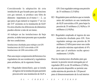Considerando la adaptación de esta                          GN. Este regulador entrega una presión
instalación de gas licuado para que funcione                de 35 milibares (3,5 KPa)
con gas natural, se produce una falta de                                                              23
diámetro importante en el tramo 1 – 2, ya             R2 = Regulador para artefactos que se instala
que para el gas natural se requiere 1” en vez              antes del artefacto en una instalación
del 3/4” existente en la instalación de GLP.               de GLP convertida a GN, para bajar la
En otros diseños las diferencias de diámetros              presión de 35 milibares (3,5 KPa) a 18
pueden afectar a más de un tramo.                          milibares (1,8 KPa).

Al trabajar en las instalaciones de baja              R3= Regulador empleado al ingreso de una
presión, se debe tener presente que se pueden              instalación diseñada para GN. Este
dar tres condiciones.                                      regulador entrega una presión de 20
Instalaciones diseñadas para trabajar con GN               milibares (2 KPa) para tener una caída
Instalaciones de GLP convertida a GN                       de presión máxima equivalente al 6%
Instalaciones de GM convertida a GN                        para que el artefacto reciba aproxi-
                                                           madamente 1,8 KPa.
Para una mejor comprensión definiremos los
reguladores de uso residencial y reguladores          Para las instalaciones diseñadas para gas
para artefactos, de la siguiente forma:               natural, la presión inicial entregada por el
                                                      regulador (R3) es de 20 milibares (2 KPa),
R1 = Regulador domiciliario, que se instala           de esta presión disponible se permite una
     al ingreso de la instalación para permitir       caída máxima de presión de 120 pascal
     preconvertir una instalación de GLP a            para el dimensionamiento de la red interior.

                E L     •     C O B R E           •   E S    •    E T E R N O
 