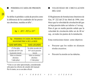 ■     PERDIDA O CAIDA DE PRESION                         ■     VELOCIDAD DE CIRCULACION
           (␦)                                                      DEL GAS
26
     Se define la pérdida o caída de presión como             El Reglamento de Instalaciones Interiores de
     la diferencia de los cuadrados de las presio-            Gas, N° 222 del 25 de Abril de 1996, esta-
     nes absolutas, medida en kPa2 .                          blece que la velocidad de circulación del gas
                                                              en baja presión debe ser inferior a 5 m/seg .
                                                              Para el gas en media presión señala que la
                 ␦p = (P12 - P22) x 10-2                      velocidad de circulación debe ser de 40 m/
                                                              seg , en todos los puntos de la instalación.

           ␦p : PERDIDA O CAIDA DE PRESION                    Estas restricciones tienen como objetivos:
              MANOMETRICA DE LA RED
         GAS NATURAL                GAS LICUADO                     Procurar que los ruidos no alcancen
                                                              •
             (*) No debe            No debe exceder del             niveles excesivos.
         exceder del 20 % de         50 % de la presión
          la presión inicial.              inicial.
          Valor en término            Valor en término        •     Prevenir la erosión en las tuberías.
               absoluto:                 absoluto:
             7.600 (kPa)2              17.500 (kPa)2

     * Este es un valor aproximado, considerando
     sólo para los efectos de estudio del manual.
     Por lo tanto, no es un dato oficial

                        E L     •      C O B R E          •   E S      •    E T E R N O
 