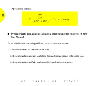 Aplicando la fórmula:

                                       6608
28                                    ––––––
                                       22,4
                             V= ––––––––––––––––– ⇒ V= 10,59 (m/seg)
                                 ( 0,283 • 9,9202 )



     ■ Procedimiento para calcular la red de alimentación en media presión para
         Gas Natural

     En las instalaciones en media presión se pueden presentar tres casos:


     • Red que alimenta a un conjunto de edificios

     • Red que alimenta un edificio con batería de medidores colocados en la planta baja.

     • Red que alimenta un edificio con los medidores colocados piso a piso.




                    E L     •    C O B R E        •    E S     •    E T E R N O
 