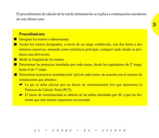 El procedimiento de cálculo de la red de alimentación se explica a continuación consideran-
 do este último caso:
                                                                                               29
   Procedimiento
■ Designar los tramos a dimensionar.
■ Acotar los tramos designados, a través de un rango establecido, con dos letras o dos
  números sucesivos, tomando como referencia principal, cualquier nudo donde se pro-
  duzca una derivación.
■ Medir la longitud de los tramos
■ Determinar las potencias instaladas por cada tramo, desde los reguladores de 2ª etapa,
  hasta el de 1ª etapa.
■ Determinar la potencia instalada total (pit) de cada tramo, de acuerdo con el número de
  instalaciones que abastece.
      La pit se debe afectar por un factor de simultaneidad (fs) que determina la
      Potencia de Cálculo Total (PCT).
      El factor de simultaneidad se obtiene de las tablas diseñadas por SC o por las fór-
      mulas que éste mismo organismo recomienda.




              E L     •   C O B R E        •    E S     •    E T E R N O
 