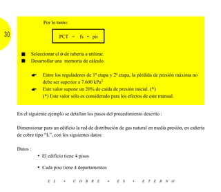 Por lo tanto:

30                        PCT = fs • pit


       ■    Seleccionar el ø de tubería a utilizar.
       ■    Desarrollar una memoria de cálculo.

                  Entre los reguladores de 1ª etapa y 2ª etapa, la pérdida de presión máxima no
                  debe ser superior a 7.600 kPa2.
                  Este valor supone un 20% de caída de presión inicial. (*)
                  (*) Este valor sólo es considerado para los efectos de este manual.


     En el siguiente ejemplo se detallan los pasos del procedimiento descrito :

     Dimensionar para un edificio la red de distribución de gas natural en media presión, en cañería
     de cobre tipo “L”, con los siguientes datos:

     Datos :
               • El edificio tiene 4 pisos

               • Cada piso tiene 4 departamentos

                    E L      •    C O B R E           •   E S   •   E T E R N O
 