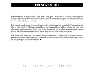 PRESENTACION
                                                                                                              3
El Centro Chileno de Promoción del Cobre, PROCOBRE, pone a disposición de los trabajadores y empresas
del área, el manual “Instalaciones de Gas Natural”, cuya información será de gran utilidad a los propósitos
técnicos del instalador especializado.

Este manual complementa los contenidos entregados en el manual que lo antecede (“Instalaciones de
Gas en Baja Presión”). El objetivo es colaborar con los especialistas del área, para lo cual pone a su
disposición los conocimientos técnicos que tienen relación con esta actividad, respondiendo de manera
precisa las consultas surgidas durante la planificación y la ejecución de una instalación.

Para lograr estos propósitos, este manual entrega al instalador la información técnica que requiere,
presentándola en un formato apropiado, junto a un diseño dinámico y una diagramación moderna, como
un real aporte para un eficiente servicio. ■




                 E L      •    C O B R E           •    E S      •     E T E R N O
 