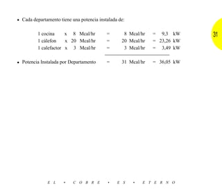 • Cada departamento tiene una potencia instalada de:

         1 cocina     x 8 Mcal/hr          =       8 Mcal/hr   = 9,3 kW     31
         1 cálefon    x 20 Mcal/hr         =      20 Mcal/hr   = 23,26 kW
         1 calefactor x 3 Mcal/hr          =       3 Mcal/hr   = 3,49 kW


• Potencia Instalada por Departamento      =      31 Mcal/hr   = 36,05 kW




              E L     •    C O B R E       •    E S    •   E T E R N O
 