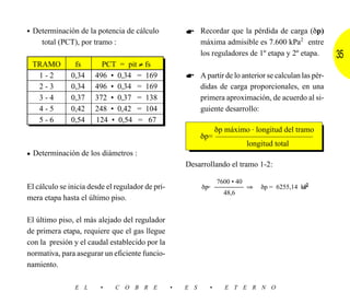 • Determinación de la potencia de cálculo                   Recordar que la pérdida de carga (δp)
    total (PCT), por tramo :                                máxima admisible es 7.600 kPa2 entre
                                                            los reguladores de 1º etapa y 2º etapa.        35
 TRAMO          fs       PCT = pit ≠ fs
  1-2          0,34    496 • 0,34 = 169                     A partir de lo anterior se calculan las pér-
  2-3          0,34    496 • 0,34 = 169                     didas de carga proporcionales, en una
  3-4          0,37    372 • 0,37 = 138                     primera aproximación, de acuerdo al si-
  4-5          0,42    248 • 0,42 = 104                     guiente desarrollo:
  5-6          0,54    124 • 0,54 = 67
                                                                   δp máximo . longitud del tramo
                                                            δp=
                                                                               longitud total
• Determinación de los diámetros :
                                                      Desarrollando el tramo 1-2:

                                                                   7600 • 40
El cálculo se inicia desde el regulador de pri-             δp=                ⇒                 a2
                                                                                   δp = 6255,14 kP
                                                                     48,6
mera etapa hasta el último piso.

El último piso, el más alejado del regulador
de primera etapa, requiere que el gas llegue
con la presión y el caudal establecido por la
normativa, para asegurar un eficiente funcio-
namiento.

                E L     •     C O B R E           •   E S      •      E T E R N O
 