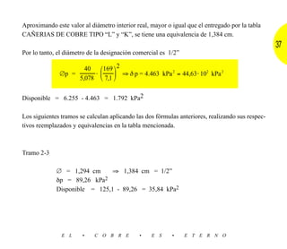 Aproximando este valor al diámetro interior real, mayor o igual que el entregado por la tabla
CAÑERIAS DE COBRE TIPO “L” y “K”, se tiene una equivalencia de 1,384 cm.
                                                                                                  37
Por lo tanto, el diámetro de la designación comercial es 1/2”

                        40  169  2
              ∅p =         ⋅      ⇒ δ p = 4.463 kPa 2 = 44,63 ⋅ 102 kPa 2
                      5,078  7,1 


Disponible = 6.255 - 4.463 = 1.792 kPa2

Los siguientes tramos se calculan aplicando las dos fórmulas anteriores, realizando sus respec-
tivos reemplazados y equivalencias en la tabla mencionada.



Tramo 2-3

             ∅ = 1,294 cm      ⇒ 1,384 cm = 1/2”
             δp = 89,26 kPa 2

             Disponible = 125,1 - 89,26 = 35,84 kPa2




               E L     •    C O B R E        •    E S     •     E T E R N O
 