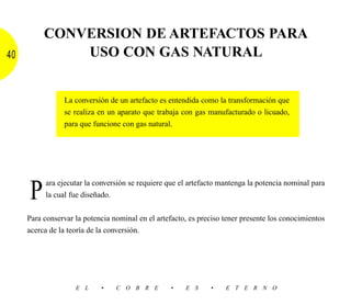 CONVERSION DE ARTEFACTOS PARA
40            USO CON GAS NATURAL


                La conversión de un artefacto es entendida como la transformación que
                se realiza en un aparato que trabaja con gas manufacturado o licuado,
                para que funcione con gas natural.




     P    ara ejecutar la conversión se requiere que el artefacto mantenga la potencia nominal para
          la cual fue diseñado.


     Para conservar la potencia nominal en el artefacto, es preciso tener presente los conocimientos
     acerca de la teoría de la conversión.




                    E L     •    C O B R E        •    E S     •    E T E R N O
 