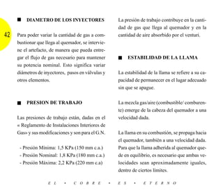 ■   DIAMETRO DE LOS INYECTORES                      La presión de trabajo contribuye en la canti-
                                                         dad de gas que llega al quemador y en la
42   Para poder variar la cantidad de gas a com-         cantidad de aire absorbido por el venturi.
     bustionar que llega al quemador, se intervie-
     ne el artefacto, de manera que pueda entre-
     gar el flujo de gas necesario para mantener         ■     ESTABILIDAD DE LA LLAMA
     su potencia nominal. Esto significa variar
     diámetros de inyectores, pasos en válvulas y        La estabilidad de la llama se refiere a su ca-
     otros elementos.                                    pacidad de permanecer en el lugar adecuado
                                                         sin que se apague.


     ■   PRESION DE TRABAJO                              La mezcla gas/aire (combustible/ comburen-
                                                         te) emerge de la cabeza del quemador a una
     Las presiones de trabajo están, dadas en el         velocidad dada.
     « Reglamento de Instalaciones Interiores de
     Gas» y sus modificaciones y son para el G.N.        La llama en su combustión, se propaga hacia
                                                         el quemador, también a una velocidad dada.
      - Presión Mínima: 1,5 KPa (150 mm c.a.)            Para que la llama adherida al quemador que-
      - Presión Nominal: 1,8 KPa (180 mm c.a.)           de en equilibrio, es necesario que ambas ve-
      - Presión Máxima: 2,2 KPa (220 mm c.a)             locidades sean aproximadamente iguales,
                                                         dentro de ciertos límites.

                    E L      •   C O B R E           •   E S     •    E T E R N O
 