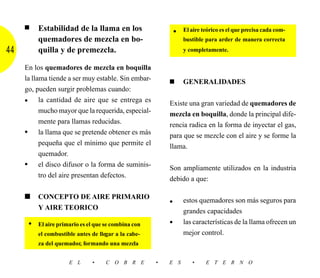 ■    Estabilidad de la llama en los                          El aire teórico es el que precisa cada com-
                                                              •
          quemadores de mezcla en bo-                             bustible para arder de manera correcta
44        quilla y de premezcla.                                  y completamente.


     En los quemadores de mezcla en boquilla
     la llama tiende a ser muy estable. Sin embar-        ■       GENERALIDADES
     go, pueden surgir problemas cuando:
     • la cantidad de aire que se entrega es              Existe una gran variedad de quemadores de
           mucho mayor que la requerida, especial-        mezcla en boquilla, donde la principal dife-
           mente para llamas reducidas.                   rencia radica en la forma de inyectar el gas,
     • la llama que se pretende obtener es más            para que se mezcle con el aire y se forme la
           pequeña que el mínimo que permite el           llama.
           quemador.
     • el disco difusor o la forma de suminis-            Son ampliamente utilizados en la industria
           tro del aire presentan defectos.
                                                          debido a que:

     ■    CONCEPTO DE AIRE PRIMARIO
                                                          •       estos quemadores son más seguros para
          Y AIRE TEORICO
                                                                  grandes capacidades
      •   El aire primario es el que se combina con       •       las características de la llama ofrecen un
          el combustible antes de llegar a la cabe-               mejor control.
          za del quemador, formando una mezcla


                      E L      •     C O B R E        •   E S        •     E T E R N O
 