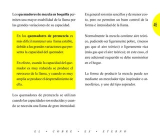 Los quemadores de mezcla en boquilla per-          En general son más sencillos y de menor cos-
miten una mayor estabilidad de la llama por        to, pero no permiten un buen control de la
las grandes variaciones de su capacidad.           forma e intensidad de la llama.                   45

  En los quemadores de premezcla es                Normalmente la mezcla contiene aire teóri-
  más difícil mantener una llama estable,          co, pudiendo ser ligeramente pobre, (menos
  debido a las grandes variaciones que pre-        gas que el aire teórico) o ligeramente rica
  senta la capacidad del quemador.                 (más gas que el aire teórico); en este caso, el
                                                   aire adicional requerido se debe suministrar
  En efecto, cuando la capacidad del que-          en el hogar.
  mador es muy reducida se produce el
  retroceso de la llama, y cuando es muy           La forma de producir la mezcla puede ser
  amplia se produce el desprendimiento de          mediante un mezclador tipo inspirador o at-
  ella.                                            mosférico, y uno del tipo aspirador.


Los quemadores de premezcla se utilizan
cuando las capacidades son reducidas y cuan-
do se necesita una llama de gran intensidad.




               E L     •    C O B R E          •   E S     •    E T E R N O
 