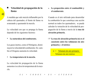 ■   Velocidad de propagación de la                  • La proporción entre el combustible y
         llama                                              el comburente.
46
     A medida que sale mezcla inflamable por la          Cuando es el aire utilizado para desarrollar
     cabeza del quemador, el frente de llama va          la combustión lo que constituye una acción
     avanzando y quemando la mezcla.                     normal en todos los quemadores, se puede
                                                         calcular la variación de la velocidad de pro-
     La velocidad con que se propaga la llama            pagación de la llama a través de la tasa de
     depende de los siguientes factores:                 aireación primaria.

     • La naturaleza del comburente.                     ☞ La tasa de aireación primaria (n) es el
                                                            cuociente entre los volúmenes de aire
     Los gases inertes, como el Nitrógeno, dismi-           primario y el teórico:
     nuyen la velocidad del comburente. En cam-
     bio el Oxígeno aumenta la velocidad.                      n = Volumen de aire primario
                                                                 Volumen de aire teórico
     • La temperatura de la mezcla.

     La velocidad de propagación de la llama
     aumenta si se eleva la temperatura de la mez-
     cla.

                    E L      •   C O B R E           •   E S     •   E T E R N O
 