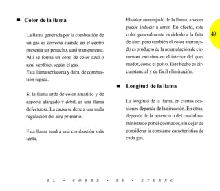 ■   Color de la llama                                    El color anaranjado de la llama, a veces
                                                         puede inducir a error. En efecto, este
    La llama generada por la combustión de               color generalmente es debido a la falta     49
    un gas es correcta cuando en el centro               de aire; pero también el color anaranja-
    presenta un penacho, casi transparente.              do es producto de la acumulación de ele-
    Allí se forma un cono de color azul o                mentos extraños en el interior del que-
    azul verdoso, según el gas.                          mador, como el polvo. Este hecho es cir-
    Esta llama será corta y dura, de combus-             cunstancial y de fácil eliminación.
    tión rápida.
                                                   ■     Longitud de la llama
    Si la llama arde de color amarillo y de
    aspecto alargado y débil, es una llama               La longitud de la llama, en ciertas oca-
    defectuosa. La causa se debe a una mala              siones depende de la aireación. En otras,
    regulación del aire primario.                        depende de la potencia o del caudal su-
                                                         ministrado por el quemador, sin dejar de
    Esta llama tendrá una combustión más                 considerar la constante característica de
    lenta.                                               cada gas.




              E L     •    C O B R E           •   E S      •    E T E R N O
 