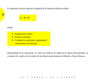La siguiente relación expresa la longitud de la llama de difusión estable:


50
                    L=K•P


     donde:


          L : Longitud de la llama
          P : Potencia calorífica
          K : Constante o coeficiente experimental
              característico de cada gas:



     Dependiendo de la separación «e» entre los orificios de salida de la cabeza del quemador, la
     constante K se aplica en el estudio de las llamas denominadas de difusión o llamas blancas.




                    E L      •   C O B R E         •    E S     •    E T E R N O
 