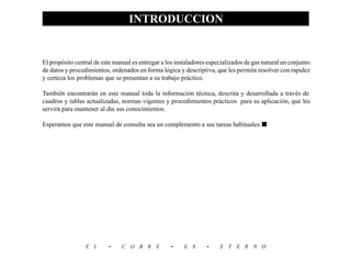 INTRODUCCION
                                                                                                               5
El propósito central de este manual es entregar a los instaladores especializados de gas natural un conjunto
de datos y procedimientos, ordenados en forma lógica y descriptiva, que les permita resolver con rapidez
y certeza los problemas que se presentan a su trabajo práctico.

También encontrarán en este manual toda la información técnica, descrita y desarrollada a través de
cuadros y tablas actualizadas, normas vigentes y procedimientos prácticos para su aplicación, que les
servirá para mantener al día sus conocimientos.

Esperamos que este manual de consulta sea un complemento a sus tareas habituales. ■




                 E L      •     C O B R E          •     E S      •    E T E R N O
 
