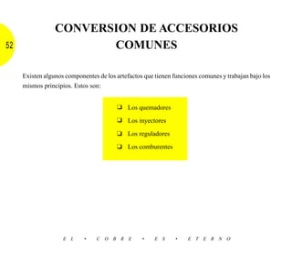 CONVERSION DE ACCESORIOS
52                      COMUNES

     Existen algunos componentes de los artefactos que tienen funciones comunes y trabajan bajo los
     mismos principios. Estos son:


                                        ❑ Los quemadores

                                        ❑ Los inyectores

                                        ❑ Los reguladores

                                        ❑ Los comburentes




                    E L     •    C O B R E        •    E S     •   E T E R N O
 