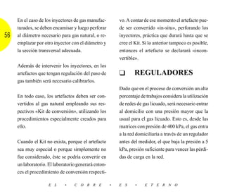 En el caso de los inyectores de gas manufac-         vo. A contar de ese momento el artefacto pue-
     turados, se deben encamisar y luego perforar         de ser convertido «in-situ», perforando los
56   al diámetro necesario para gas natural, o re-        inyectores, práctica que durará hasta que se
     emplazar por otro inyector con el diámetro y         cree el Kit. Si lo anterior tampoco es posible,
     la sección transversal adecuada.                     entonces el artefacto se declarará «incon-
                                                          vertible».
     Además de intervenir los inyectores, en los
     artefactos que tengan regulación del paso de         ❑       REGULADORES
     gas también será necesario calibrarlos.
                                                          Dado que en el proceso de conversión un alto
     En todo caso, los artefactos deben ser con-          porcentaje de trabajos considera la utilización
     vertidos al gas natural empleando sus res-           de redes de gas licuado, será necesario entrar
     pectivos «Kit de conversión», utilizando los         al domicilio con una presión mayor que la
     procedimientos especialmente creados para            usual para el gas licuado. Esto es, desde las
     ello.                                                matrices con presión de 400 kPa, el gas entra
                                                          a la red domiciliaria a través de un regulador
     Cuando el Kit no exista, porque el artefacto         antes del medidor, el que baja la presión a 5
     sea muy especial o porque simplemente no             kPa, presión suficiente para vencer las pérdi-
     fue considerado, éste se podría convertir en         das de carga en la red.
     un laboratorio. El laboratorio generará enton-
     ces el procedimiento de conversión respecti-

                     E L     •    C O B R E           •   E S     •    E T E R N O
 
