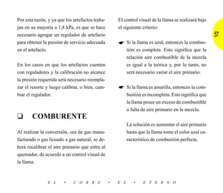 Por esta razón, y ya que los artefactos traba-       El control visual de la llama se realizará bajo
jan en su mayoría a 1,8 kPa, es que se hace          el siguiente criterio:
necesario agregar un regulador de artefacto                                                            57
para obtener la presión de servicio adecuada               Si la llama es azul, entonces la combus-
en el artefacto.                                           tión es completa. Esto significa que la
                                                           relación aire combustible de la mezcla
En los casos en que los artefactos cuenten                 es igual a la teórica y, por lo tanto, no
con reguladores y la calibración no alcance                será necesario variar el aire primario.
la presión requerida será necesario reempla-
zar el resorte y luego calibrar, o bien, cam-              Si la llama es amarilla, entonces la com-
biar el regulador.                                         bustión es incompleta. Esto significa que
                                                           la llama posee un exceso de combustible
                                                           o falta de aire primario en la mezcla.
❑      COMBURENTE
                                                           La solución es aumentar el aire primario
Al realizar la conversión, sea de gas manu-                hasta que la llama tome el color azul ca-
facturado o gas licuado a gas natural, se de-              racterístico de combustión perfecta.
berá recalibrar el aire primario que entra al
quemador, de acuerdo a un control visual de
la llama.



               E L      •    C O B R E           •   E S      •    E T E R N O
 