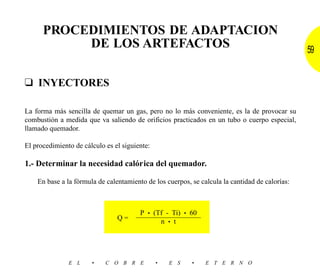 PROCEDIMIENTOS DE ADAPTACION
           DE LOS ARTEFACTOS                                                                    59


❑ INYECTORES

La forma más sencilla de quemar un gas, pero no lo más conveniente, es la de provocar su
combustión a medida que va saliendo de orificios practicados en un tubo o cuerpo especial,
llamado quemador.

El procedimiento de cálculo es el siguiente:

1.- Determinar la necesidad calórica del quemador.

    En base a la fórmula de calentamiento de los cuerpos, se calcula la cantidad de calorías:



                                        P • (Tf - Ti) • 60
                                Q=            n • t




               E L     •    C O B R E          •   E S    •    E T E R N O
 
