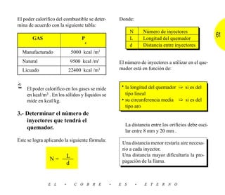 El poder calorífico del combustible se deter-       Donde:
mina de acuerdo con la siguiente tabla:
                                                          N       Número de inyectores
       GAS                          P                     L       Longitud del quemador
                                                                                                     61
                                        c
                                                          d       Distancia entre inyectores
  Manufacturado                5000 kcal /m3
  Natural                      9500 kcal /m3        El número de inyectores a utilizar en el que-
  Licuado                  22400 kcal /m3           mador está en función de:


                                                     • la longitud del quemador ➯ si es del
    El poder calorífico en los gases se mide
    en kcal/m3 . En los sólidos y líquidos se          tipo lineal
    mide en kcal/kg.                                 • su circunferencia media ➯ si es del
                                                       tipo aro
3.- Determinar el número de
    inyectores que tendrá el
                                                       La distancia entre los orificios debe osci-
    quemador.
                                                       lar entre 8 mm y 20 mm .
Este se logra aplicando la siguiente fórmula:
                                                     Una distancia menor restaría aire necesa-
                                                     rio a cada inyector.
                           L                         Una distancia mayor dificultaría la pro-
                N=                                   pagación de la llama.
                           d


               E L     •        C O B R E       •   E S       •   E T E R N O
 