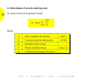 4.- Determinar el área de cada inyector .

     Se calcula a través de la siguiente fórmula:
62

                                            C
                                   A = 69,5 ––
                                            K       Ίෆ  S
                                                        ––
                                                        h

     Donde :

                  A         Área o superficie del inyector              (mm2 )
                  C         Consumo de gas de cada inyector             (m3/hr)
                  S         Densidad relativa del gas
                  h         Presión de trabajo del gas                 (mm.c. a)
                  K         Coeficiente de descarga del inyector




                      E L     •    C O B R E        •        E S   •   E T E R N O
 