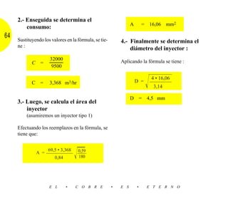 2.- Enseguida se determina el
                                                                 A       =   16,06    mm2
         consumo:
64   Sustituyendo los valores en la fórmula, se tie-       4.- Finalmente se determina el
     ne :
                                                               diámetro del inyector :
                      32000                                Aplicando la fórmula se tiene :
            C    =
                       9500


                                                                             Ίහහ
                                                                              4 • 16,06

                                                                              හහ
            C    =    3,368 m3/hr                                    D =
                                                                              3,14

                                                                 D       =   4,5 mm
     3.- Luego, se calcula el área del
         inyector
         (asumiremos un inyector tipo 1)

     Efectuando los reemplazos en la fórmula, se
     tiene que:



                            Ίෆ
                      69,5 • 3,368
                             0,59
                      හහහ හ
                A =
                       0,84  180




                      E L      •     C O B R E         •   E S       •       E T E R N O
 