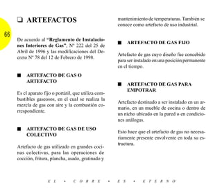❑ ARTEFACTOS                                          mantenimiento de temperaturas. También se
                                                           conoce como artefacto de uso industrial.

66
     De acuerdo al “Reglamento de Instalacio-
                                                           ■     ARTEFACTO DE GAS FIJO
     nes Interiores de Gas”, Nº 222 del 25 de
     Abril de 1996 y las modificaciones del De-
                                                           Artefacto de gas cuyo diseño fue concebido
     creto Nº 78 del 12 de Febrero de 1998.
                                                           para ser instalado en una posición permanente
                                                           en el tiempo.
     ■    ARTEFACTO DE GAS O
          ARTEFACTO
                                                           ■     ARTEFACTO DE GAS PARA
                                                                 EMPOTRAR
     Es el aparato fijo o portátil, que utiliza com-
     bustibles gaseosos, en el cual se realiza la
                                                           Artefacto destinado a ser instalado en un ar-
     mezcla de gas con aire y la combustión co-
                                                           mario, en un mueble de cocina o dentro de
     rrespondiente.
                                                           un nicho ubicado en la pared o en condicio-
                                                           nes análogas.
     ■    ARTEFACTO DE GAS DE USO
                                                           Esto hace que el artefacto de gas no necesa-
          COLECTIVO
                                                           riamente presente envolvente en toda su es-
                                                           tructura.
     Artefacto de gas utilizado en grandes coci-
     nas colectivas, para las operaciones de
     cocción, fritura, plancha, asado, gratinado y



                     E L      •    C O B R E           •   E S     •   E T E R N O
 
