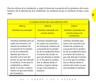 Para los efectos de su instalación, y según la forma de evacuación de los productos de la com-
bustión y de la admisión de aire comburente, los artefactos de gas se clasifican en tipos, como
sigue:
                                                                                                  67

                            CLASIFICACION DE LOS ARTEFACTOS
             TIPO A                        TIPO B                           TIPO C
     Artefacto no conectado.       Artefacto conectado con         Artefacto conectado con
                                       circuito abierto.             circuito estanco de
                                                                         combustión.

   Artefacto diseñado para ser     Artefacto diseñado para         Artefacto diseñado para
   usado sin conexión a un         ser usado con conexión a        usarse con conexión a un
   sistema de conducto de          un sistema de conducto de       sistema de conducto de
   evacuación de los produc-       evacuación de los produc-       evacuación de los produc-
   tos de la combustión,           tos de la combustión hacia      tos de la combustión hacia
   dejando que éstos se            el exterior del recinto en      el exterior del recinto en
   mezclen con el aire del         que está ubicado el artefac-    que está ubicado el artefac-
   recinto en que está ubicado     to; el aire para la combus-     to; el aire para la combus-
   el artefacto; el aire para la   tión se obtiene desde el        tión se obtiene desde el
   combustión se obtiene           recinto o espacio interno       exterior del recinto en que
   desde el recinto o espacio      en que está instalado el        está instalado el artefacto.
   interno en que está instala-    artefacto.
   do el artefacto.

               E L      •    C O B R E        •    E S     •      E T E R N O
 