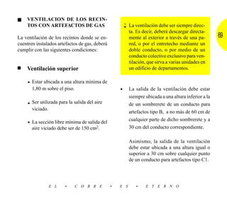 ■   VENTILACION DE LOS RECIN-
    TOS CON ARTEFACTOS DE GAS                             La ventilación debe ser siempre direc-
                                                          ta. Es decir, deberá descargar directa-
La ventilación de los recintos donde se en-               mente al exterior a través de una pa-        69
cuentren instalados artefactos de gas, deberá             red, o por el entretecho mediante un
cumplir con las siguientes condiciones:                   doble conducto, o por medio de un
                                                          conducto colectivo exclusivo para ven-
                                                          tilación, que sirva a varias unidades en
■   Ventilación superior                                  un edificio de departamentos.

     • Estar ubicada a una altura mínima de
       1,80 m sobre el piso.                        •     La salida de la ventilación debe estar
                                                          siempre ubicada a una altura inferior a la
     • Ser utilizada para la salida del aire              de un sombrerete de un conducto para
       viciado.
                                                          artefactos tipo B, a no más de 60 cm de
                                                          cualquier parte de dicho sombrerete y a
     • La sección libre mínima de salida del
       aire viciado debe ser de 150 cm2.                  30 cm del conducto correspondiente.

                                                          Asimismo, la salida de la ventilación
                                                          debe estar ubicada a una altura igual o
                                                          superior a 30 cm sobre cualquier punto
                                                          de un conducto para artefactos tipo C1.




                  E L   •      C O B R E        •   E S      •    E T E R N O
 