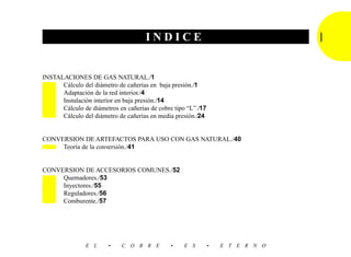INDICE                                      I   7
INSTALACIONES DE GAS NATURAL./1
      Cálculo del diámetro de cañerías en baja presión./1
      Adaptación de la red interior./4
      Instalación interior en baja presión./14
      Cálculo de diámetros en cañerías de cobre tipo “L”./17
      Cálculo del diámetro de cañerías en media presión./24


CONVERSION DE ARTEFACTOS PARA USO CON GAS NATURAL./40
     Teoría de la conversión./41


CONVERSION DE ACCESORIOS COMUNES./52
     Quemadores./53
     Inyectores./55
     Reguladores./56
     Comburente./57




               E L      •    C O B R E        •    E S         •   E T E R N O
 