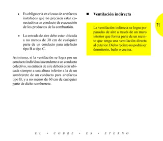 • Es obligatoria en el caso de artefactos          ■     Ventilación indirecta
       instalados que no precisen estar co-
       nectados a un conducto de evacuación
       de los productos de la combustión.                   La ventilación indirecta se logra por
                                                                                                      71
                                                            pasadas de aire a través de un muro
    • La entrada de aire debe estar ubicada                 interior que forma parte de un recin-
       a no menos de 30 cm de cualquier                     to que tenga una ventilación directa
       parte de un conducto para artefacto                  al exterior. Dicho recinto no podrá ser
       tipo B o tipo C.                                     dormitorio, baño o cocina.

Asimismo, si la ventilación se logra por un
conducto individual ascendente a un conducto
colectivo, su entrada de aire deberá estar ubi-
cada siempre a una altura inferior a la de un
sombrerete de un conducto para artefactos
tipo B, y a no menos de 60 cm de cualquier
parte de dicho sombrerete.




                E L     •     C O B R E           •   E S      •    E T E R N O
 