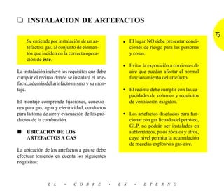 ❑ INSTALACION DE ARTEFACTOS
                                                                                                  75
    Se entiende por instalación de un ar-             • El lugar NO debe presentar condi-
    tefacto a gas, al conjunto de elemen-               ciones de riesgo para las personas
    tos que inciden en la correcta opera-               y cosas.
    ción de éste.
                                                      • Evitar la exposición a corrientes de
La instalación incluye los requisitos que debe             aire que puedan afectar el normal
cumplir el recinto donde se instalará el arte-             funcionamiento del artefacto.
facto, además del artefacto mismo y su mon-
taje.                                                 • El recinto debe cumplir con las ca-
                                                           pacidades de volumen y requisitos
El montaje comprende fijaciones, conexio-                  de ventilación exigidos.
nes para gas, agua y electricidad, conductos
para la toma de aire y evacuación de los pro-         • Los artefactos diseñados para fun-
ductos de la combustión.                                   cionar con gas licuado del petróleo,
                                                           GLP, no podrán ser instalados en
■   UBICACION DE LOS                                       subterráneos, pisos zócalos y otros,
    ARTEFACTOS A GAS                                       cuyo nivel permita la acumulación
                                                           de mezclas explosivas gas-aire.
La ubicación de los artefactos a gas se debe
efectuar teniendo en cuenta los siguientes
requisitos:



               E L      •    C O B R E           •   E S     •    E T E R N O
 