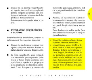 ■   Cuando no sea posible colocar la celo-                mensión tal que exceda, al menos, en 5
    sía superior, ésta puede ser reemplazada              cm la proyección del cálefon en todo su
    por una campana que conecte a un con-                 contorno.
    ducto exclusivo para la evacuación de los                                                           77
    productos de la combustión.                     ■     Además, las fijaciones del cálefon de-
    Esta campana debe quedar sobre la co-                 ben quedar incorporadas a las estructu-
    cina.                                                 ras del tabique o muro, coincidiendo con
                                                          los ejes de los pies derechos y travesa-
                                                          ños.
■   INSTALACION DE CALEFONES                              Estas fijaciones no podrán quedar fuera
    Y TERMOS.                                             de la superficie definida por el alto y an-
                                                          cho del artefacto.
Para la instalación de calefones y termos, se
deberá cumplir los requisitos siguientes:            • Se prohibe instalar cualquier tipo de
                                                       cálefon o termo en dormitorios.
■   Cuando los calefones se coloquen con-            • Los calefones o termos tipo B, se de-
    tiguos a tabiques o muros de madera, se            berán instalar lo más cerca posible
    deberá destinar una zona de protección.            de patios de luz o en recintos de co-
                                                       cinas, loggias, lavaderos, u otro lu-
■   La zona escogida debe estar protegida              gar que permita una renovación ade-
    con un material que asegure una resis-             cuada del aire ambiente para un co-
    tencia al fuego. Dicha resistencia será            rrecto funcionamiento del artefacto;
    equivalente o superior a la que propor-            como asimismo, para una buena eva-
    ciona una plancha lisa de asbesto cemen-           cuación de los productos de la com-
    to de 5 mm de espesor, y con una di-               bustión.


               E L     •    C O B R E           •   E S      •    E T E R N O
 