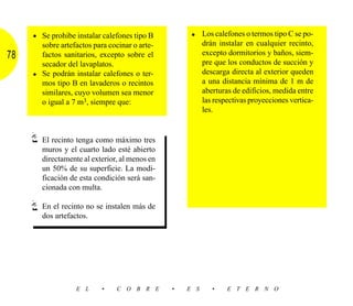 • Se prohibe instalar calefones tipo B         • Los calefones o termos tipo C se po-
       sobre artefactos para cocinar o arte-             drán instalar en cualquier recinto,
78     factos sanitarios, excepto sobre el               excepto dormitorios y baños, siem-
       secador del lavaplatos.                           pre que los conductos de succión y
     • Se podrán instalar calefones o ter-               descarga directa al exterior queden
       mos tipo B en lavaderos o recintos                a una distancia mínima de 1 m de
       similares, cuyo volumen sea menor                 aberturas de edificios, medida entre
       o igual a 7 m3, siempre que:                      las respectivas proyecciones vertica-
                                                         les.


       El recinto tenga como máximo tres
       muros y el cuarto lado esté abierto
       directamente al exterior, al menos en
       un 50% de su superficie. La modi-
       ficación de esta condición será san-
       cionada con multa.

       En el recinto no se instalen más de
       dos artefactos.




                  E L      •    C O B R E      •   E S      •    E T E R N O
 