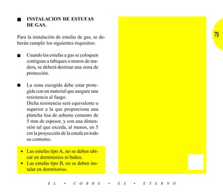 ■     INSTALACION DE ESTUFAS
      DE GAS.

Para la instalación de estufas de gas, se de-                               79
berán cumplir los siguientes requisitos:

■     Cuando las estufas a gas se coloquen
      contiguas a tabiques o muros de ma-
      dera, se deberá destinar una zona de
      protección.

■     La zona escogida debe estar prote-
      gida con un material que asegure una
      resistencia al fuego.
      Dicha resistencia será equivalente o
      superior a la que proporciona una
      plancha lisa de asbesto cemento de
      5 mm de espesor, y con una dimen-
      sión tal que exceda, al menos, en 5
      cm la proyección de la estufa en todo
      su contorno.

    • Las estufas tipo A, no se deben ubi-
      car en dormitorios ni baños.
    • Las estufas tipo B, no se deben ins-
      talar en dormitorios.

                 E L     •    C O B R E         •   E S   •   E T E R N O
 
