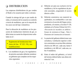 ❑ DISTRIBUCION                                      a)    Deberán ser para uso exclusivo de los
                                                          medidores y de los reguladores de pre-
Las empresas distribuidoras de gas venden                 sión asociados, asegurando el acceso        81
el fluido a los usuarios por redes o envases.             directo a ellos.

Cuando la entrega del gas es por medio de           b)    Deberán construirse con material no
redes, el consumo de los usuarios se controla             quebradizo, no combustible o con una
a través de medidores, que en la mayoría de               resistencia a la acción del fuego corres-
los casos son del tipo volumétrico.                       pondiente, a lo menos, a la clase F-120,
                                                          señalada en la Norma Chilena Nch 935/1,
Para la ubicación de medidores en los pro-                «Prevención de incendios en edificios -
yectos de instalaciones interiores de gas, se             Ensayo de resistencia al fuego - Parte 1,
debe tomar en cuenta las disposiciones seña-              Elementos de Construcción en General».
ladas en el :
                                                    c)    La puerta del gabinete deberá tener una
                                                          cerradura y ventilación superior e infe-
   Reglamento de Instalaciones Inte-
 • riores de Gas. Nº 222 / 96 y sus                       rior consistente en un área libre mínima
                                                          efectiva de 200 cm2, cada una, hasta 4
   modificaciones.
                                                          medidores y de 400 cm2, cada una, so-
                                                          bre 4 medidores.
1.- Los medidores de gas y los reguladores
    de presión asociados deberán instalarse         d)    Entre el radier del gabinete y el nivel
    en gabinetes que cumplan con los requi-               del terreno deberá haber una altura mí-
    sitos siguientes:                                     nima de 5 cm.

               E L     •    C O B R E           •   E S      •    E T E R N O
 