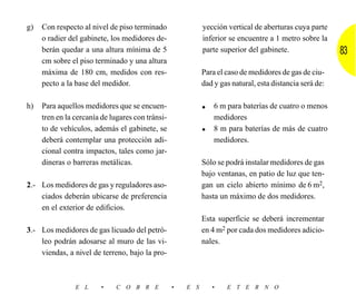 g)   Con respecto al nivel de piso terminado                yección vertical de aberturas cuya parte
     o radier del gabinete, los medidores de-               inferior se encuentre a 1 metro sobre la
     berán quedar a una altura mínima de 5                  parte superior del gabinete.                 83
     cm sobre el piso terminado y una altura
     máxima de 180 cm, medidos con res-                     Para el caso de medidores de gas de ciu-
     pecto a la base del medidor.                           dad y gas natural, esta distancia será de:

h)   Para aquellos medidores que se encuen-                 • 6 m para baterías de cuatro o menos
     tren en la cercanía de lugares con tránsi-                 medidores
     to de vehículos, además el gabinete, se                •   8 m para baterías de más de cuatro
     deberá contemplar una protección adi-                      medidores.
     cional contra impactos, tales como jar-
     dineras o barreras metálicas.                          Sólo se podrá instalar medidores de gas
                                                            bajo ventanas, en patio de luz que ten-
2.- Los medidores de gas y reguladores aso-                 gan un cielo abierto mínimo de 6 m2,
    ciados deberán ubicarse de preferencia                  hasta un máximo de dos medidores.
    en el exterior de edificios.
                                                            Esta superficie se deberá incrementar
3.- Los medidores de gas licuado del petró-                 en 4 m2 por cada dos medidores adicio-
    leo podrán adosarse al muro de las vi-                  nales.
    viendas, a nivel de terreno, bajo la pro-



                E L     •    C O B R E            •   E S       •   E T E R N O
 