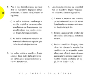 4.- Para el caso de medidores de gas licua-       6.- Las distancias mínimas de seguridad
         do y los reguladores de presión corres-           para los medidores de gas y regulado-
84       pondientes, se deberá tener presente lo           res asociados, serán las siguientes:
         siguiente:
                                                             a) 2 metros a aberturas que comuni-
         a) No podrán instalarse cuando su pro-                 quen con dormitorios o recintos don-
            yección vertical se encuentre sobre                 de existan fuegos abiertos o eventua-
            una abertura que lo comunique con                   les fuentes de ignición.
            un subterráneo, piso zócalo o recin-
            tos de características similares.                b) 1 metro a cualquier otra abertura de
                                                                edificios no contemplada en la letra
         b) No podrán instalarse a menos de un                  anterior.
            metro de los límites de espacios que
            estén ubicados bajo cota cero.                   c) 1 metro a medidores de agua y eléc-
                                                                tricos. No obstante lo anterior, los
                                                                medidores de gas se podrán ubicar
     5.- No podrán instalarse medidores de gas                  adyacentes a los de agua, siempre
         a menos de un metro de las proyeccio-                  que se separen con una pared imper-
         nes verticales de estacionamientos te-                 meable, con una resistencia al fue-
         chados de vehículos.                                   go, de la clase F - 120.




                    E L     •    C O B R E         •   E S      •    E T E R N O
 